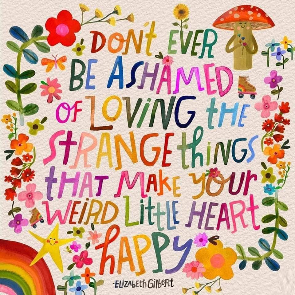 Don’t ever be ashamed of loving the strange things that make your weird little heart happy. - Elizabeth Gilbert